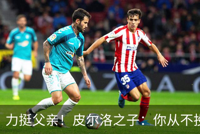 力挺父亲！皮尔洛之子：你从不投机取巧，也从不迎合造势