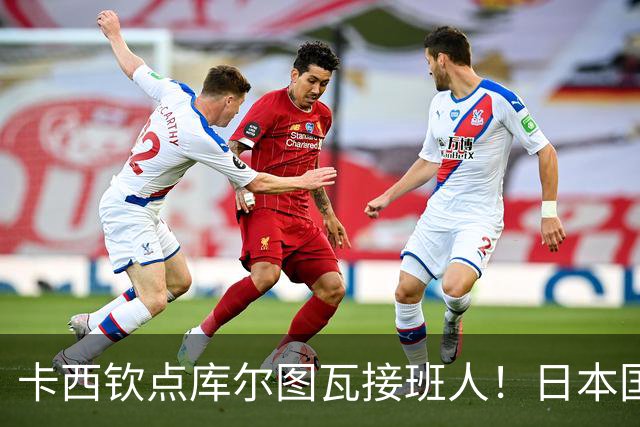 卡西钦点库尔图瓦接班人！日本国门引豪门追逐，尤文、巴黎都有意
