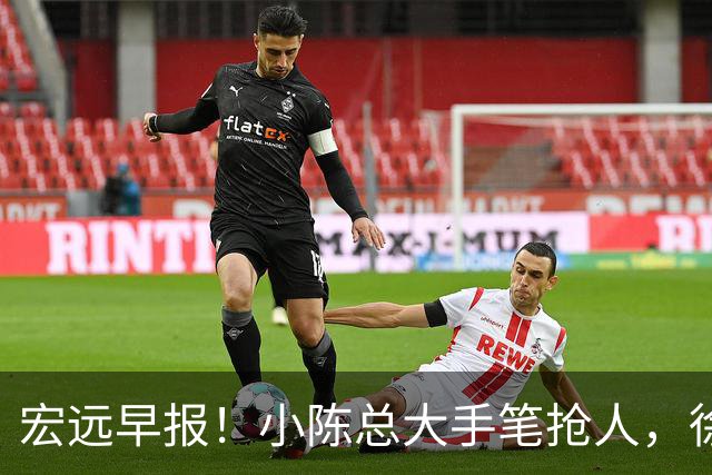 宏远早报！小陈总大手笔抢人，徐杰将拿顶薪，周鹏归队职务曝光！