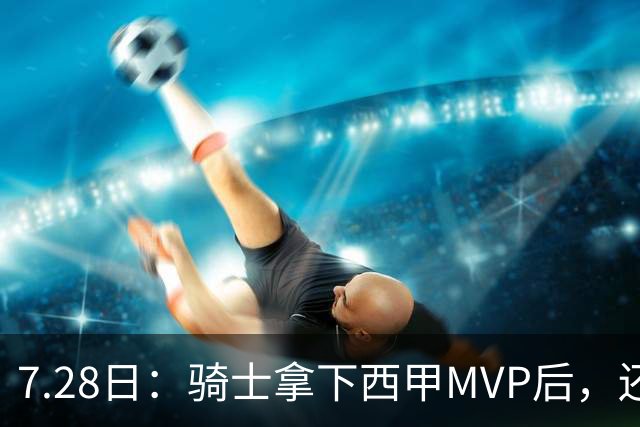 7.28日：骑士拿下西甲MVP后，还瞄准顶级3D，哈登喜迎强力帮手抗衡76人