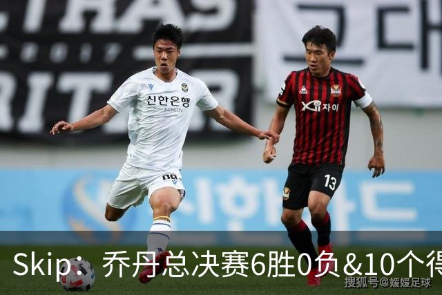 Skip：乔丹总决赛6胜0负&10个得分王 詹姆斯只是个虚假的持久GOAT